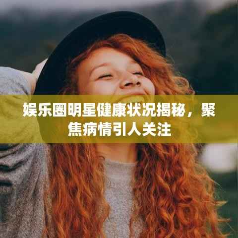 娱乐圈明星健康状况揭秘,聚焦病情引人关注