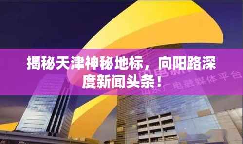 揭秘天津神秘地标,向阳路深度新闻头条!