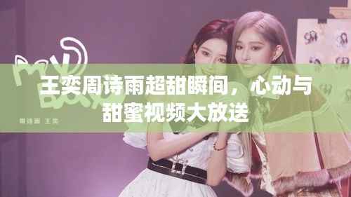 王奕周诗雨超甜瞬间,心动与甜蜜视频大放送