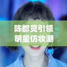 陈都灵引领明星仿妆潮流,揭秘美妆新风尚