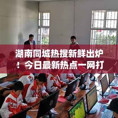 湖南同城热搜新鲜出炉!今日最新热点一网打尽