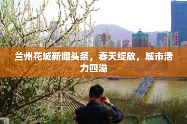 兰州花城新闻头条,春天绽放,城市活力四溢