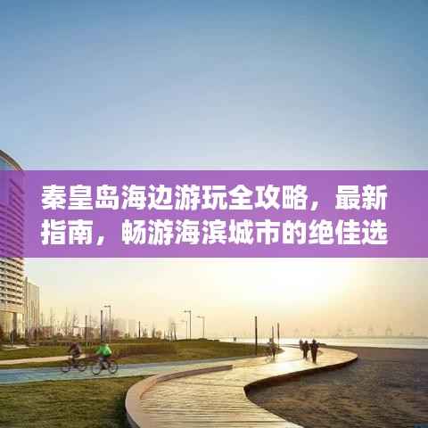 秦皇岛海边游玩全攻略，最新指南，畅游海滨城市的绝佳选择！